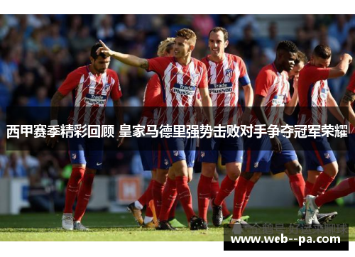 西甲赛季精彩回顾 皇家马德里强势击败对手争夺冠军荣耀