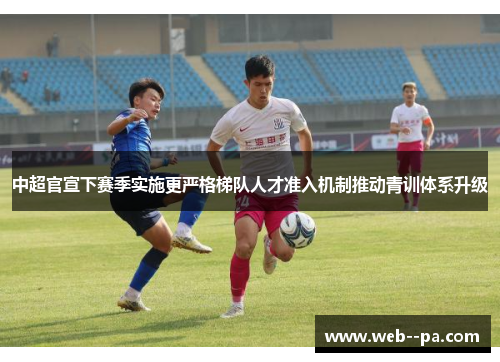 中超官宣下赛季实施更严格梯队人才准入机制推动青训体系升级