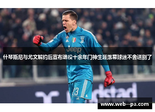 什琴斯尼与尤文解约后宣布退役十余年门神生涯落幕球迷不舍送别了