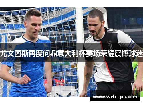尤文图斯再度问鼎意大利杯赛场荣耀震撼球迷