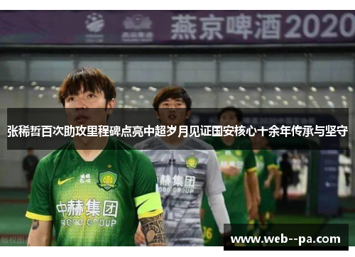 张稀哲百次助攻里程碑点亮中超岁月见证国安核心十余年传承与坚守 张稀哲百次助攻里程碑点亮中超岁月见证国安核心十余年传承与坚守