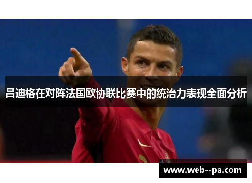 吕迪格在对阵法国欧协联比赛中的统治力表现全面分析